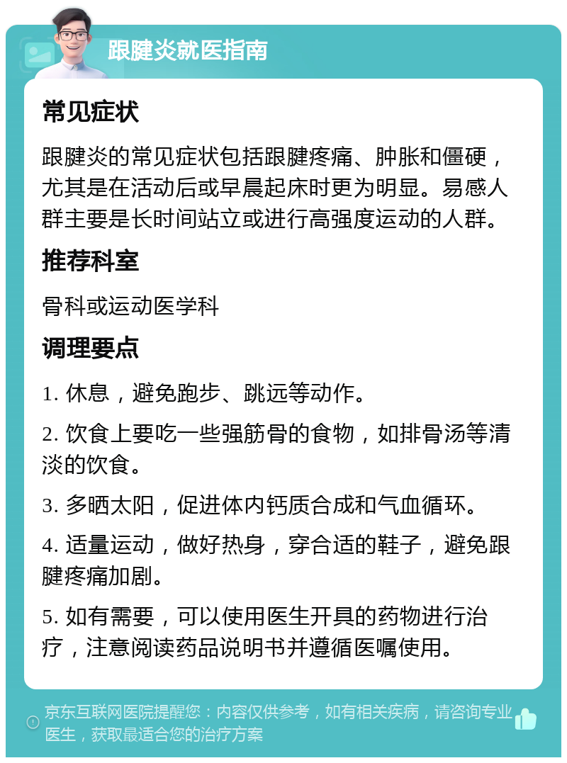 跟腱炎就医指南 常见症状 跟腱炎的常见症状包括跟腱疼痛、肿胀和僵硬，尤其是在活动后或早晨起床时更为明显。易感人群主要是长时间站立或进行高强度运动的人群。 推荐科室 骨科或运动医学科 调理要点 1. 休息，避免跑步、跳远等动作。 2. 饮食上要吃一些强筋骨的食物，如排骨汤等清淡的饮食。 3. 多晒太阳，促进体内钙质合成和气血循环。 4. 适量运动，做好热身，穿合适的鞋子，避免跟腱疼痛加剧。 5. 如有需要，可以使用医生开具的药物进行治疗，注意阅读药品说明书并遵循医嘱使用。