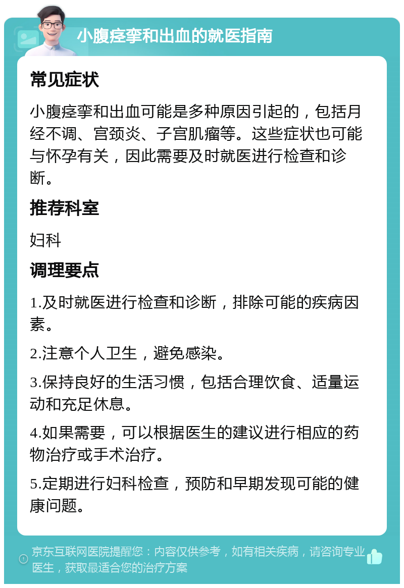 小腹痉挛和出血的就医指南 常见症状 小腹痉挛和出血可能是多种原因引起的，包括月经不调、宫颈炎、子宫肌瘤等。这些症状也可能与怀孕有关，因此需要及时就医进行检查和诊断。 推荐科室 妇科 调理要点 1.及时就医进行检查和诊断，排除可能的疾病因素。 2.注意个人卫生，避免感染。 3.保持良好的生活习惯，包括合理饮食、适量运动和充足休息。 4.如果需要，可以根据医生的建议进行相应的药物治疗或手术治疗。 5.定期进行妇科检查，预防和早期发现可能的健康问题。