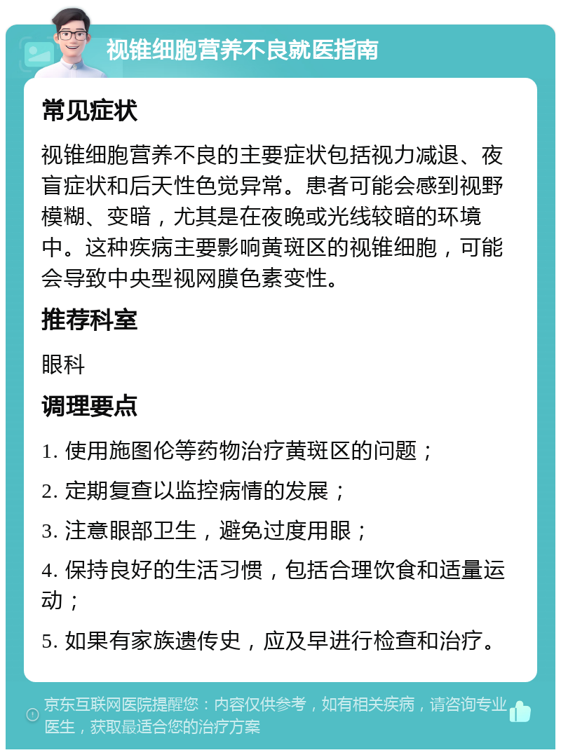 视锥细胞营养不良就医指南 常见症状 视锥细胞营养不良的主要症状包括视力减退、夜盲症状和后天性色觉异常。患者可能会感到视野模糊、变暗，尤其是在夜晚或光线较暗的环境中。这种疾病主要影响黄斑区的视锥细胞，可能会导致中央型视网膜色素变性。 推荐科室 眼科 调理要点 1. 使用施图伦等药物治疗黄斑区的问题； 2. 定期复查以监控病情的发展； 3. 注意眼部卫生，避免过度用眼； 4. 保持良好的生活习惯，包括合理饮食和适量运动； 5. 如果有家族遗传史，应及早进行检查和治疗。