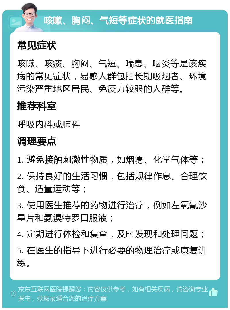 咳嗽、胸闷、气短等症状的就医指南 常见症状 咳嗽、咳痰、胸闷、气短、喘息、咽炎等是该疾病的常见症状，易感人群包括长期吸烟者、环境污染严重地区居民、免疫力较弱的人群等。 推荐科室 呼吸内科或肺科 调理要点 1. 避免接触刺激性物质，如烟雾、化学气体等； 2. 保持良好的生活习惯，包括规律作息、合理饮食、适量运动等； 3. 使用医生推荐的药物进行治疗，例如左氧氟沙星片和氨溴特罗口服液； 4. 定期进行体检和复查，及时发现和处理问题； 5. 在医生的指导下进行必要的物理治疗或康复训练。