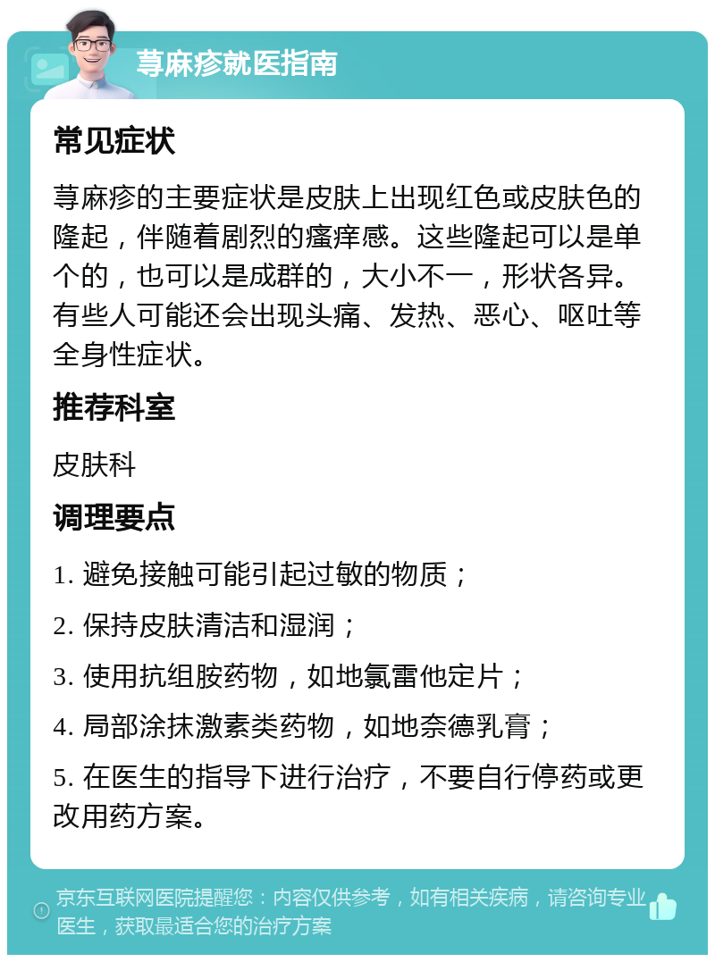 荨麻疹就医指南 常见症状 荨麻疹的主要症状是皮肤上出现红色或皮肤色的隆起，伴随着剧烈的瘙痒感。这些隆起可以是单个的，也可以是成群的，大小不一，形状各异。有些人可能还会出现头痛、发热、恶心、呕吐等全身性症状。 推荐科室 皮肤科 调理要点 1. 避免接触可能引起过敏的物质； 2. 保持皮肤清洁和湿润； 3. 使用抗组胺药物，如地氯雷他定片； 4. 局部涂抹激素类药物，如地奈德乳膏； 5. 在医生的指导下进行治疗，不要自行停药或更改用药方案。