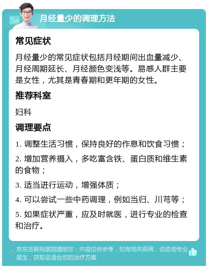 月经量少的调理方法 常见症状 月经量少的常见症状包括月经期间出血量减少、月经周期延长、月经颜色变浅等。易感人群主要是女性，尤其是青春期和更年期的女性。 推荐科室 妇科 调理要点 1. 调整生活习惯，保持良好的作息和饮食习惯； 2. 增加营养摄入，多吃富含铁、蛋白质和维生素的食物； 3. 适当进行运动，增强体质； 4. 可以尝试一些中药调理，例如当归、川芎等； 5. 如果症状严重，应及时就医，进行专业的检查和治疗。