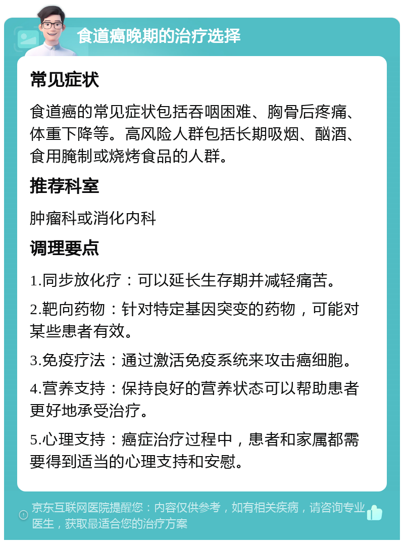 食道癌晚期的治疗选择 常见症状 食道癌的常见症状包括吞咽困难、胸骨后疼痛、体重下降等。高风险人群包括长期吸烟、酗酒、食用腌制或烧烤食品的人群。 推荐科室 肿瘤科或消化内科 调理要点 1.同步放化疗：可以延长生存期并减轻痛苦。 2.靶向药物：针对特定基因突变的药物，可能对某些患者有效。 3.免疫疗法：通过激活免疫系统来攻击癌细胞。 4.营养支持：保持良好的营养状态可以帮助患者更好地承受治疗。 5.心理支持：癌症治疗过程中，患者和家属都需要得到适当的心理支持和安慰。