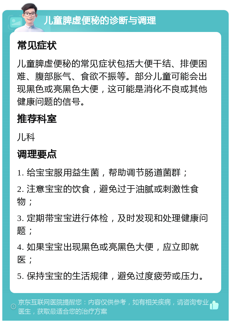 儿童脾虚便秘的诊断与调理 常见症状 儿童脾虚便秘的常见症状包括大便干结、排便困难、腹部胀气、食欲不振等。部分儿童可能会出现黑色或亮黑色大便，这可能是消化不良或其他健康问题的信号。 推荐科室 儿科 调理要点 1. 给宝宝服用益生菌，帮助调节肠道菌群； 2. 注意宝宝的饮食，避免过于油腻或刺激性食物； 3. 定期带宝宝进行体检，及时发现和处理健康问题； 4. 如果宝宝出现黑色或亮黑色大便，应立即就医； 5. 保持宝宝的生活规律，避免过度疲劳或压力。