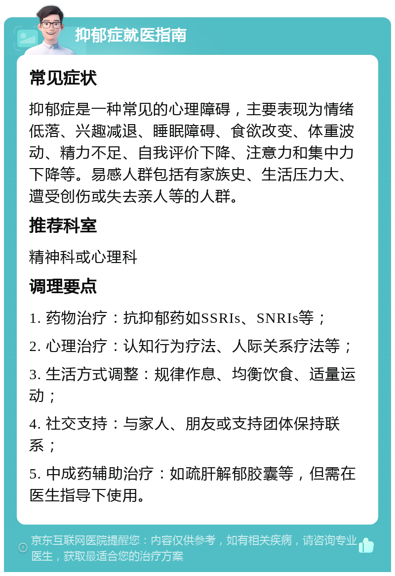 抑郁症就医指南 常见症状 抑郁症是一种常见的心理障碍，主要表现为情绪低落、兴趣减退、睡眠障碍、食欲改变、体重波动、精力不足、自我评价下降、注意力和集中力下降等。易感人群包括有家族史、生活压力大、遭受创伤或失去亲人等的人群。 推荐科室 精神科或心理科 调理要点 1. 药物治疗：抗抑郁药如SSRIs、SNRIs等； 2. 心理治疗：认知行为疗法、人际关系疗法等； 3. 生活方式调整：规律作息、均衡饮食、适量运动； 4. 社交支持：与家人、朋友或支持团体保持联系； 5. 中成药辅助治疗：如疏肝解郁胶囊等，但需在医生指导下使用。