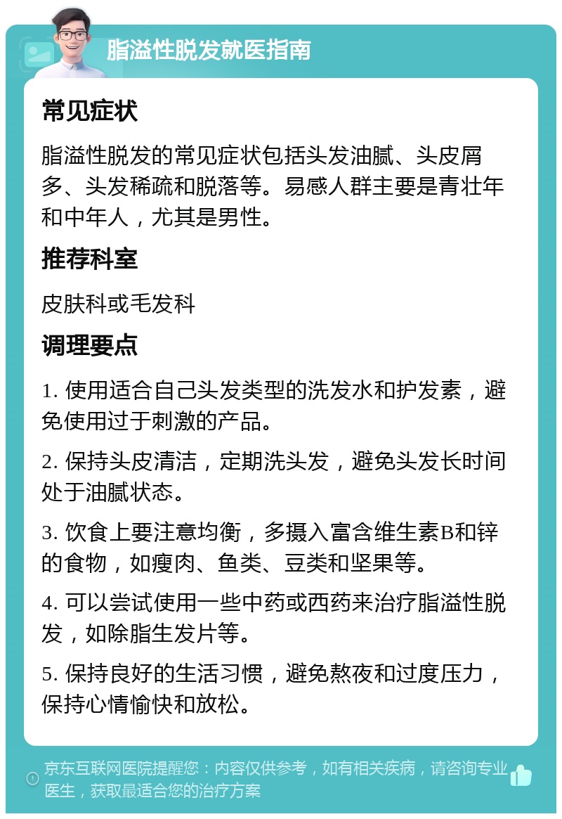 脂溢性脱发就医指南 常见症状 脂溢性脱发的常见症状包括头发油腻、头皮屑多、头发稀疏和脱落等。易感人群主要是青壮年和中年人，尤其是男性。 推荐科室 皮肤科或毛发科 调理要点 1. 使用适合自己头发类型的洗发水和护发素，避免使用过于刺激的产品。 2. 保持头皮清洁，定期洗头发，避免头发长时间处于油腻状态。 3. 饮食上要注意均衡，多摄入富含维生素B和锌的食物，如瘦肉、鱼类、豆类和坚果等。 4. 可以尝试使用一些中药或西药来治疗脂溢性脱发，如除脂生发片等。 5. 保持良好的生活习惯，避免熬夜和过度压力，保持心情愉快和放松。