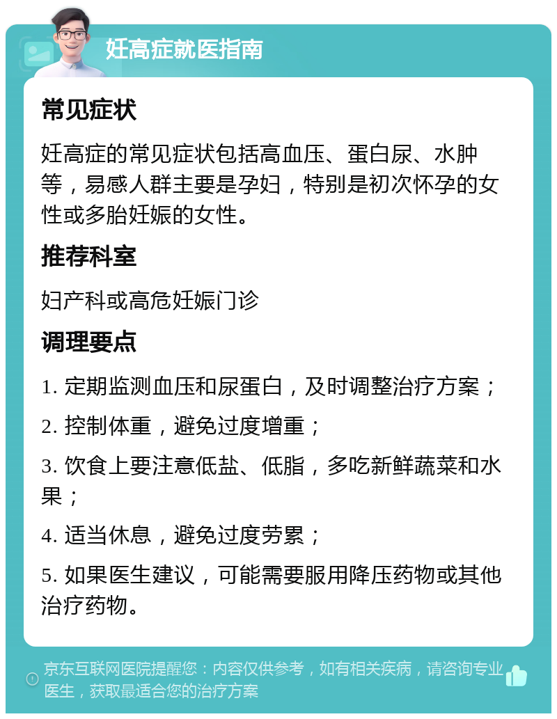 妊高症就医指南 常见症状 妊高症的常见症状包括高血压、蛋白尿、水肿等，易感人群主要是孕妇，特别是初次怀孕的女性或多胎妊娠的女性。 推荐科室 妇产科或高危妊娠门诊 调理要点 1. 定期监测血压和尿蛋白，及时调整治疗方案； 2. 控制体重，避免过度增重； 3. 饮食上要注意低盐、低脂，多吃新鲜蔬菜和水果； 4. 适当休息，避免过度劳累； 5. 如果医生建议，可能需要服用降压药物或其他治疗药物。