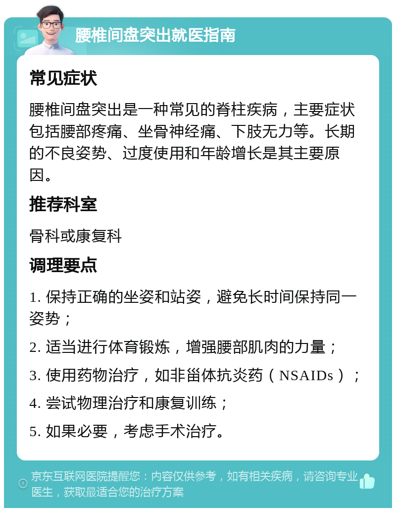 腰椎间盘突出就医指南 常见症状 腰椎间盘突出是一种常见的脊柱疾病，主要症状包括腰部疼痛、坐骨神经痛、下肢无力等。长期的不良姿势、过度使用和年龄增长是其主要原因。 推荐科室 骨科或康复科 调理要点 1. 保持正确的坐姿和站姿，避免长时间保持同一姿势； 2. 适当进行体育锻炼，增强腰部肌肉的力量； 3. 使用药物治疗，如非甾体抗炎药（NSAIDs）； 4. 尝试物理治疗和康复训练； 5. 如果必要，考虑手术治疗。