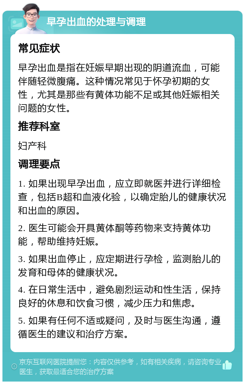 早孕出血的处理与调理 常见症状 早孕出血是指在妊娠早期出现的阴道流血，可能伴随轻微腹痛。这种情况常见于怀孕初期的女性，尤其是那些有黄体功能不足或其他妊娠相关问题的女性。 推荐科室 妇产科 调理要点 1. 如果出现早孕出血，应立即就医并进行详细检查，包括B超和血液化验，以确定胎儿的健康状况和出血的原因。 2. 医生可能会开具黄体酮等药物来支持黄体功能，帮助维持妊娠。 3. 如果出血停止，应定期进行孕检，监测胎儿的发育和母体的健康状况。 4. 在日常生活中，避免剧烈运动和性生活，保持良好的休息和饮食习惯，减少压力和焦虑。 5. 如果有任何不适或疑问，及时与医生沟通，遵循医生的建议和治疗方案。