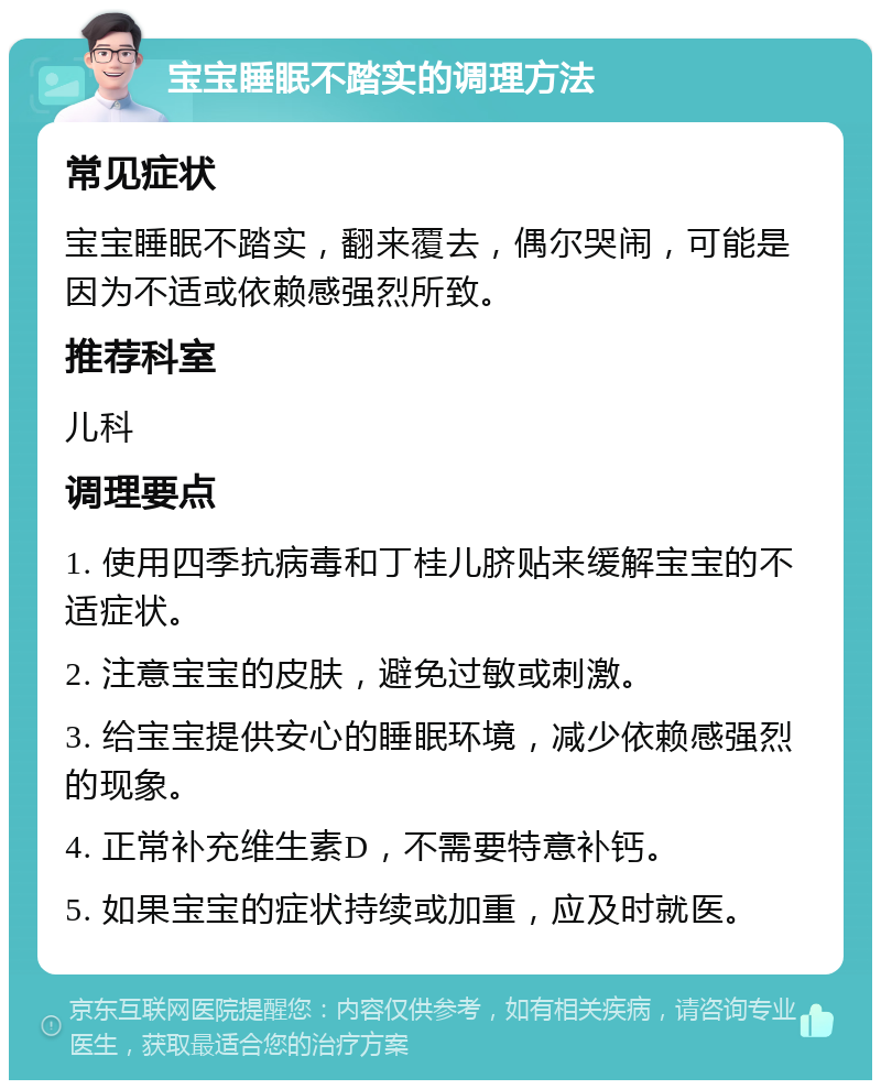 宝宝睡眠不踏实的调理方法 常见症状 宝宝睡眠不踏实，翻来覆去，偶尔哭闹，可能是因为不适或依赖感强烈所致。 推荐科室 儿科 调理要点 1. 使用四季抗病毒和丁桂儿脐贴来缓解宝宝的不适症状。 2. 注意宝宝的皮肤，避免过敏或刺激。 3. 给宝宝提供安心的睡眠环境，减少依赖感强烈的现象。 4. 正常补充维生素D，不需要特意补钙。 5. 如果宝宝的症状持续或加重，应及时就医。