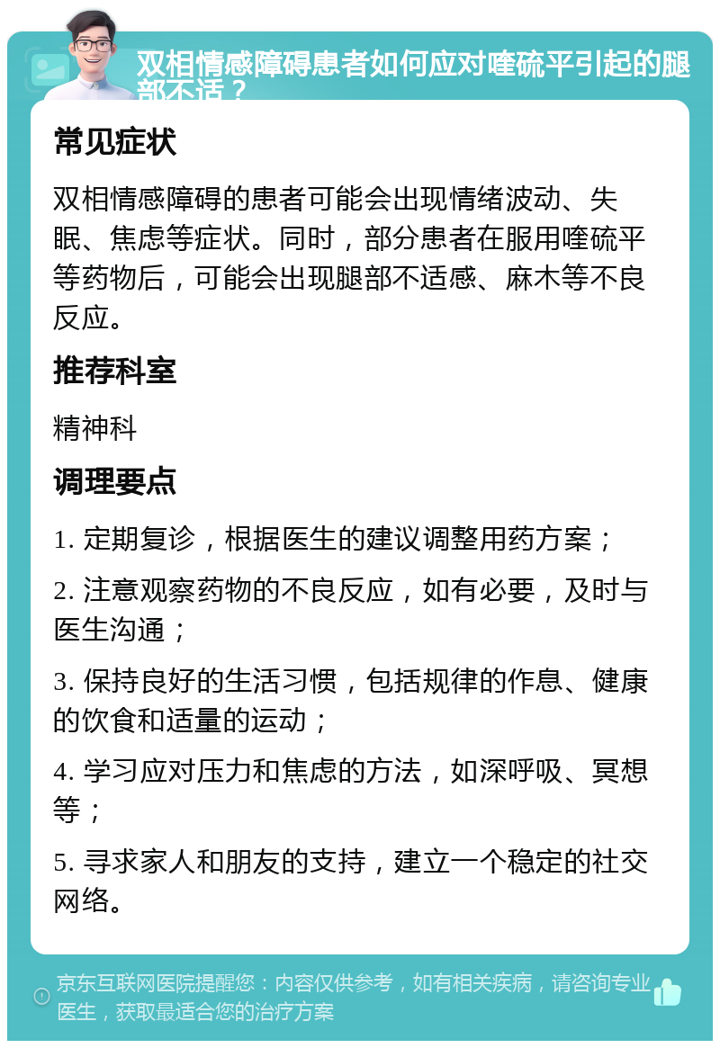 双相情感障碍患者如何应对喹硫平引起的腿部不适？ 常见症状 双相情感障碍的患者可能会出现情绪波动、失眠、焦虑等症状。同时，部分患者在服用喹硫平等药物后，可能会出现腿部不适感、麻木等不良反应。 推荐科室 精神科 调理要点 1. 定期复诊，根据医生的建议调整用药方案； 2. 注意观察药物的不良反应，如有必要，及时与医生沟通； 3. 保持良好的生活习惯，包括规律的作息、健康的饮食和适量的运动； 4. 学习应对压力和焦虑的方法，如深呼吸、冥想等； 5. 寻求家人和朋友的支持，建立一个稳定的社交网络。