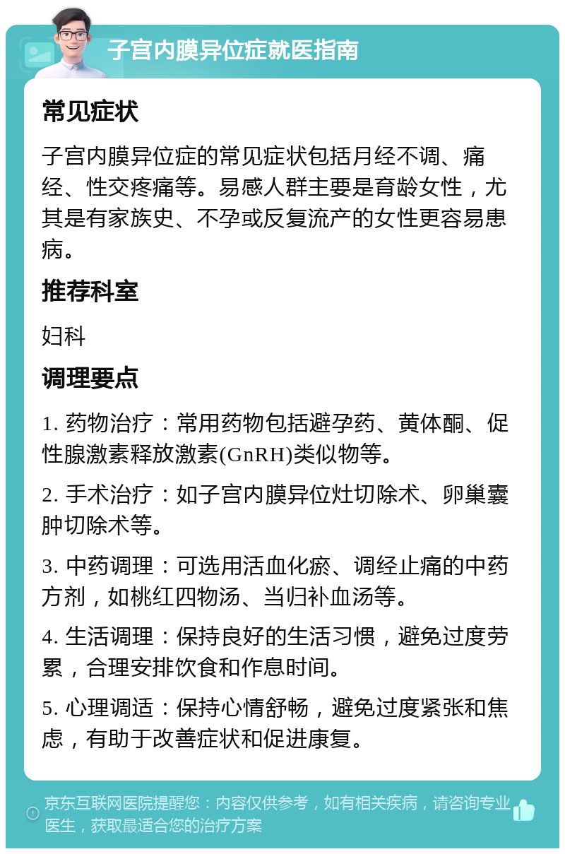 子宫内膜异位症就医指南 常见症状 子宫内膜异位症的常见症状包括月经不调、痛经、性交疼痛等。易感人群主要是育龄女性，尤其是有家族史、不孕或反复流产的女性更容易患病。 推荐科室 妇科 调理要点 1. 药物治疗：常用药物包括避孕药、黄体酮、促性腺激素释放激素(GnRH)类似物等。 2. 手术治疗：如子宫内膜异位灶切除术、卵巢囊肿切除术等。 3. 中药调理：可选用活血化瘀、调经止痛的中药方剂，如桃红四物汤、当归补血汤等。 4. 生活调理：保持良好的生活习惯，避免过度劳累，合理安排饮食和作息时间。 5. 心理调适：保持心情舒畅，避免过度紧张和焦虑，有助于改善症状和促进康复。