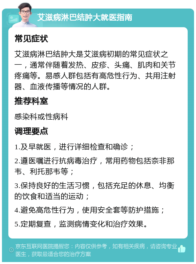 艾滋病淋巴结肿大就医指南 常见症状 艾滋病淋巴结肿大是艾滋病初期的常见症状之一，通常伴随着发热、皮疹、头痛、肌肉和关节疼痛等。易感人群包括有高危性行为、共用注射器、血液传播等情况的人群。 推荐科室 感染科或性病科 调理要点 1.及早就医，进行详细检查和确诊； 2.遵医嘱进行抗病毒治疗，常用药物包括奈非那韦、利托那韦等； 3.保持良好的生活习惯，包括充足的休息、均衡的饮食和适当的运动； 4.避免高危性行为，使用安全套等防护措施； 5.定期复查，监测病情变化和治疗效果。