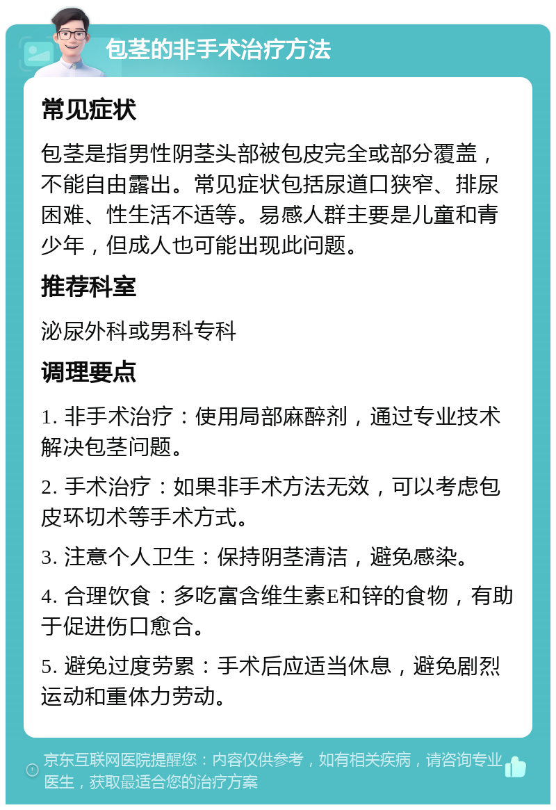 包茎的非手术治疗方法 常见症状 包茎是指男性阴茎头部被包皮完全或部分覆盖，不能自由露出。常见症状包括尿道口狭窄、排尿困难、性生活不适等。易感人群主要是儿童和青少年，但成人也可能出现此问题。 推荐科室 泌尿外科或男科专科 调理要点 1. 非手术治疗：使用局部麻醉剂，通过专业技术解决包茎问题。 2. 手术治疗：如果非手术方法无效，可以考虑包皮环切术等手术方式。 3. 注意个人卫生：保持阴茎清洁，避免感染。 4. 合理饮食：多吃富含维生素E和锌的食物，有助于促进伤口愈合。 5. 避免过度劳累：手术后应适当休息，避免剧烈运动和重体力劳动。