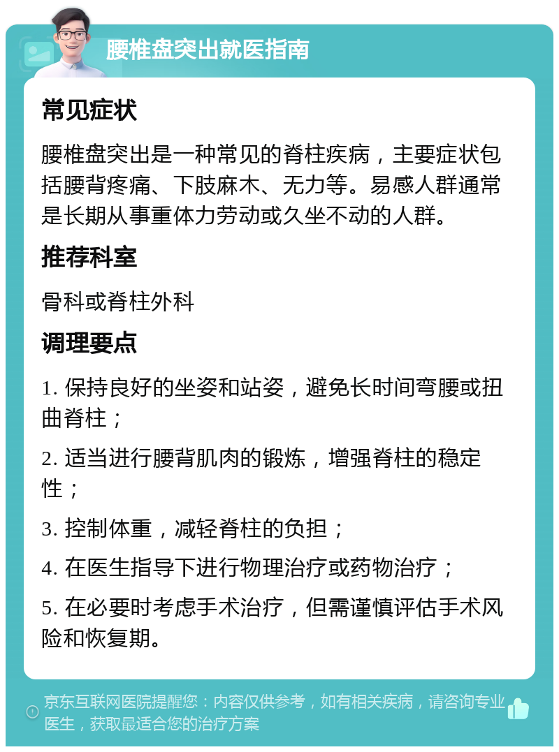 腰椎盘突出就医指南 常见症状 腰椎盘突出是一种常见的脊柱疾病，主要症状包括腰背疼痛、下肢麻木、无力等。易感人群通常是长期从事重体力劳动或久坐不动的人群。 推荐科室 骨科或脊柱外科 调理要点 1. 保持良好的坐姿和站姿，避免长时间弯腰或扭曲脊柱； 2. 适当进行腰背肌肉的锻炼，增强脊柱的稳定性； 3. 控制体重，减轻脊柱的负担； 4. 在医生指导下进行物理治疗或药物治疗； 5. 在必要时考虑手术治疗，但需谨慎评估手术风险和恢复期。