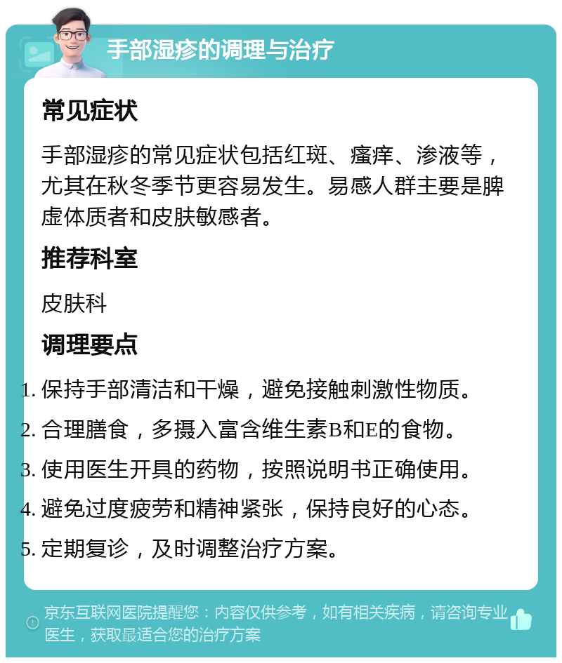 手部湿疹的调理与治疗 常见症状 手部湿疹的常见症状包括红斑、瘙痒、渗液等，尤其在秋冬季节更容易发生。易感人群主要是脾虚体质者和皮肤敏感者。 推荐科室 皮肤科 调理要点 保持手部清洁和干燥，避免接触刺激性物质。 合理膳食，多摄入富含维生素B和E的食物。 使用医生开具的药物，按照说明书正确使用。 避免过度疲劳和精神紧张，保持良好的心态。 定期复诊，及时调整治疗方案。