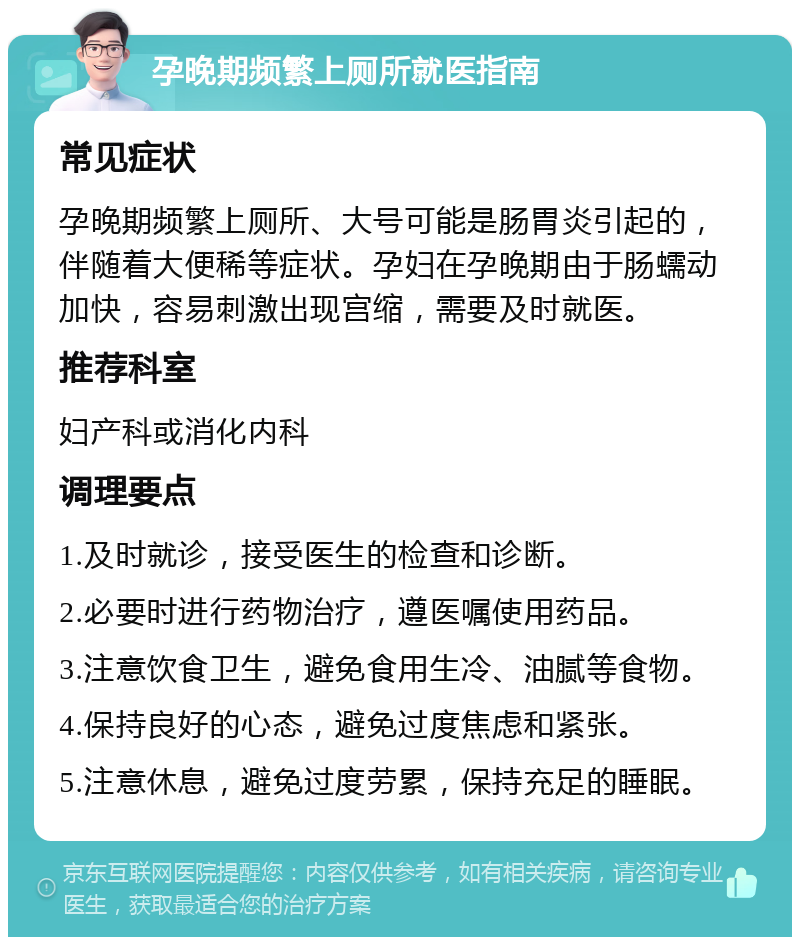 孕晚期频繁上厕所就医指南 常见症状 孕晚期频繁上厕所、大号可能是肠胃炎引起的，伴随着大便稀等症状。孕妇在孕晚期由于肠蠕动加快，容易刺激出现宫缩，需要及时就医。 推荐科室 妇产科或消化内科 调理要点 1.及时就诊，接受医生的检查和诊断。 2.必要时进行药物治疗，遵医嘱使用药品。 3.注意饮食卫生，避免食用生冷、油腻等食物。 4.保持良好的心态，避免过度焦虑和紧张。 5.注意休息，避免过度劳累，保持充足的睡眠。