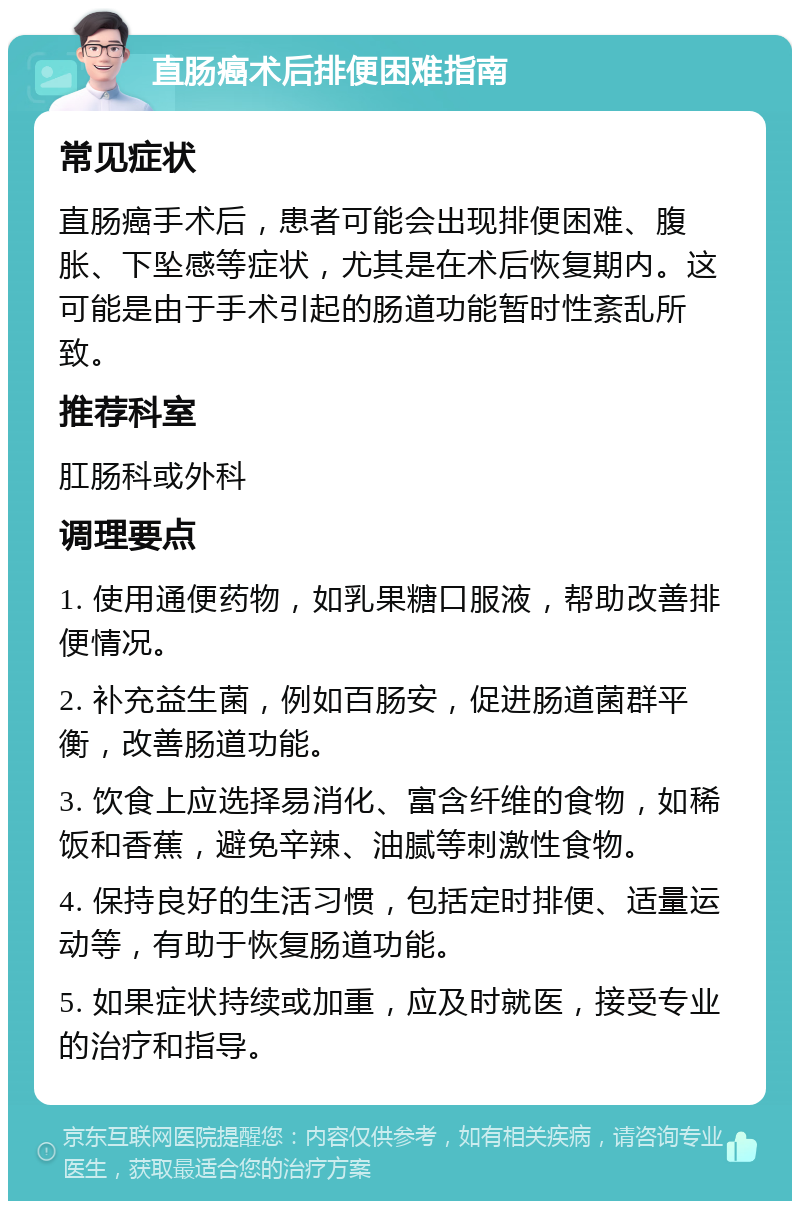 直肠癌术后排便困难指南 常见症状 直肠癌手术后，患者可能会出现排便困难、腹胀、下坠感等症状，尤其是在术后恢复期内。这可能是由于手术引起的肠道功能暂时性紊乱所致。 推荐科室 肛肠科或外科 调理要点 1. 使用通便药物，如乳果糖口服液，帮助改善排便情况。 2. 补充益生菌，例如百肠安，促进肠道菌群平衡，改善肠道功能。 3. 饮食上应选择易消化、富含纤维的食物，如稀饭和香蕉，避免辛辣、油腻等刺激性食物。 4. 保持良好的生活习惯，包括定时排便、适量运动等，有助于恢复肠道功能。 5. 如果症状持续或加重，应及时就医，接受专业的治疗和指导。