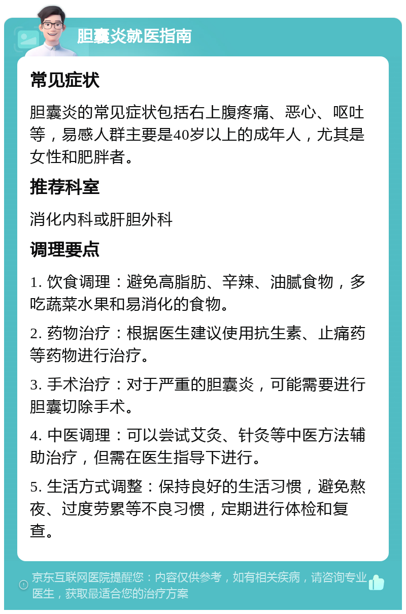 胆囊炎就医指南 常见症状 胆囊炎的常见症状包括右上腹疼痛、恶心、呕吐等，易感人群主要是40岁以上的成年人，尤其是女性和肥胖者。 推荐科室 消化内科或肝胆外科 调理要点 1. 饮食调理：避免高脂肪、辛辣、油腻食物，多吃蔬菜水果和易消化的食物。 2. 药物治疗：根据医生建议使用抗生素、止痛药等药物进行治疗。 3. 手术治疗：对于严重的胆囊炎，可能需要进行胆囊切除手术。 4. 中医调理：可以尝试艾灸、针灸等中医方法辅助治疗，但需在医生指导下进行。 5. 生活方式调整：保持良好的生活习惯，避免熬夜、过度劳累等不良习惯，定期进行体检和复查。