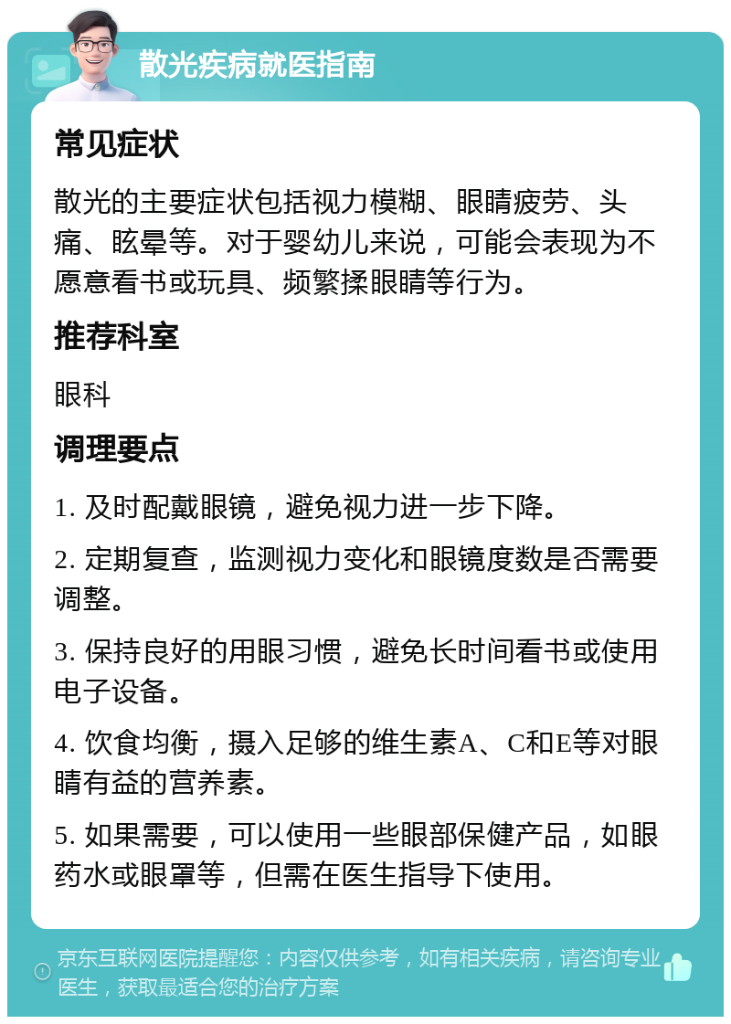 散光疾病就医指南 常见症状 散光的主要症状包括视力模糊、眼睛疲劳、头痛、眩晕等。对于婴幼儿来说，可能会表现为不愿意看书或玩具、频繁揉眼睛等行为。 推荐科室 眼科 调理要点 1. 及时配戴眼镜，避免视力进一步下降。 2. 定期复查，监测视力变化和眼镜度数是否需要调整。 3. 保持良好的用眼习惯，避免长时间看书或使用电子设备。 4. 饮食均衡，摄入足够的维生素A、C和E等对眼睛有益的营养素。 5. 如果需要，可以使用一些眼部保健产品，如眼药水或眼罩等，但需在医生指导下使用。