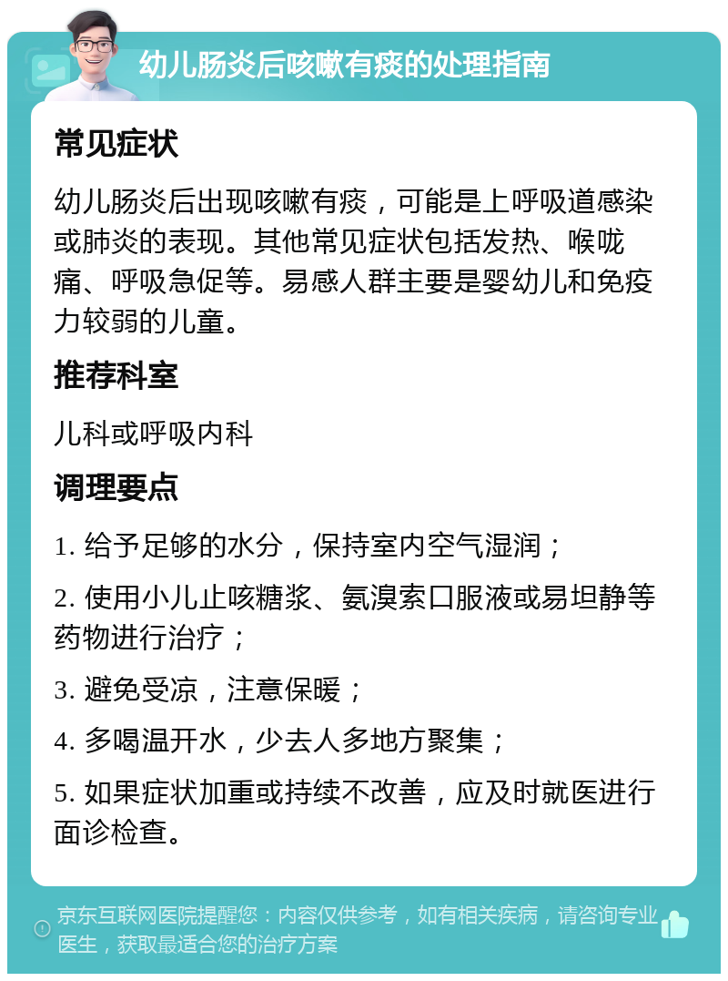 幼儿肠炎后咳嗽有痰的处理指南 常见症状 幼儿肠炎后出现咳嗽有痰，可能是上呼吸道感染或肺炎的表现。其他常见症状包括发热、喉咙痛、呼吸急促等。易感人群主要是婴幼儿和免疫力较弱的儿童。 推荐科室 儿科或呼吸内科 调理要点 1. 给予足够的水分，保持室内空气湿润； 2. 使用小儿止咳糖浆、氨溴索口服液或易坦静等药物进行治疗； 3. 避免受凉，注意保暖； 4. 多喝温开水，少去人多地方聚集； 5. 如果症状加重或持续不改善，应及时就医进行面诊检查。