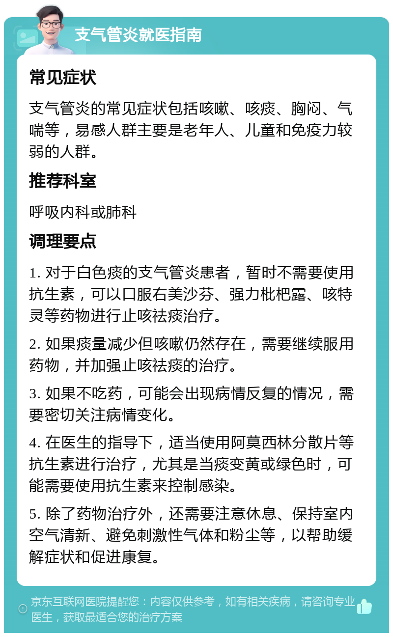 支气管炎就医指南 常见症状 支气管炎的常见症状包括咳嗽、咳痰、胸闷、气喘等，易感人群主要是老年人、儿童和免疫力较弱的人群。 推荐科室 呼吸内科或肺科 调理要点 1. 对于白色痰的支气管炎患者，暂时不需要使用抗生素，可以口服右美沙芬、强力枇杷露、咳特灵等药物进行止咳祛痰治疗。 2. 如果痰量减少但咳嗽仍然存在，需要继续服用药物，并加强止咳祛痰的治疗。 3. 如果不吃药，可能会出现病情反复的情况，需要密切关注病情变化。 4. 在医生的指导下，适当使用阿莫西林分散片等抗生素进行治疗，尤其是当痰变黄或绿色时，可能需要使用抗生素来控制感染。 5. 除了药物治疗外，还需要注意休息、保持室内空气清新、避免刺激性气体和粉尘等，以帮助缓解症状和促进康复。