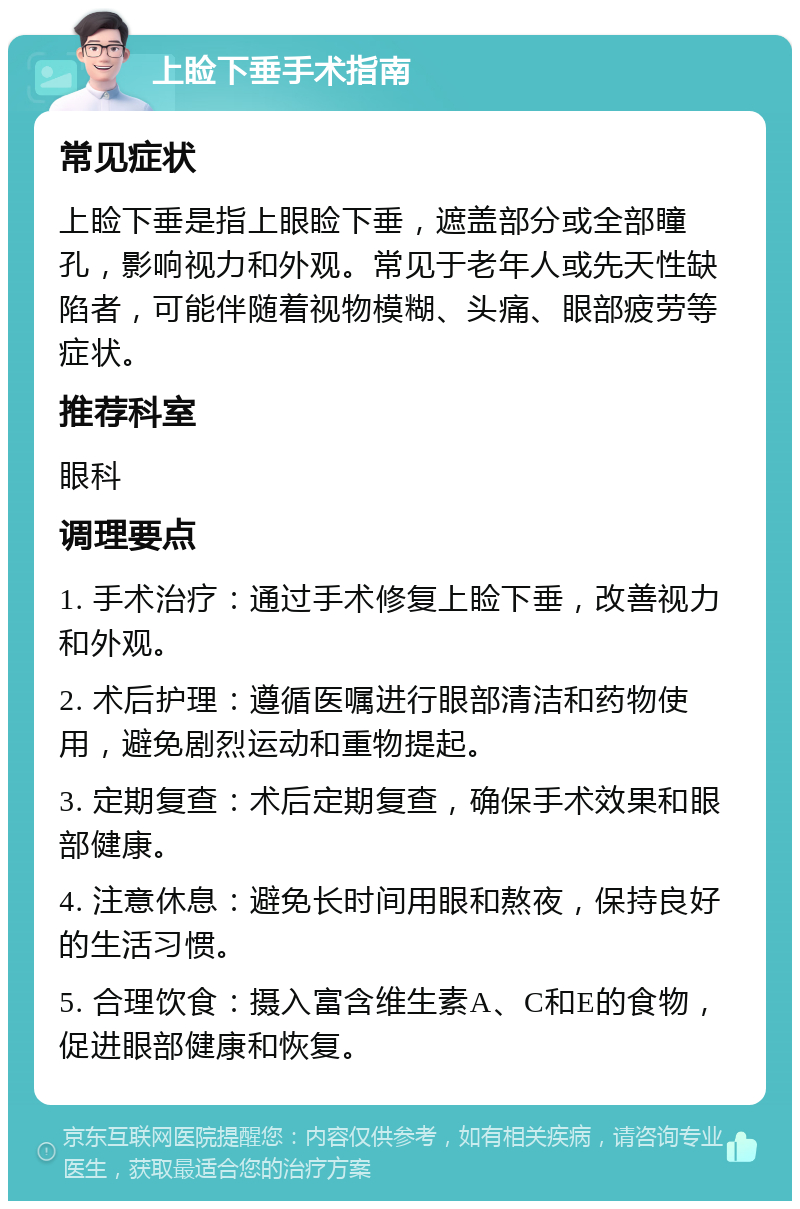 上睑下垂手术指南 常见症状 上睑下垂是指上眼睑下垂，遮盖部分或全部瞳孔，影响视力和外观。常见于老年人或先天性缺陷者，可能伴随着视物模糊、头痛、眼部疲劳等症状。 推荐科室 眼科 调理要点 1. 手术治疗：通过手术修复上睑下垂，改善视力和外观。 2. 术后护理：遵循医嘱进行眼部清洁和药物使用，避免剧烈运动和重物提起。 3. 定期复查：术后定期复查，确保手术效果和眼部健康。 4. 注意休息：避免长时间用眼和熬夜，保持良好的生活习惯。 5. 合理饮食：摄入富含维生素A、C和E的食物，促进眼部健康和恢复。