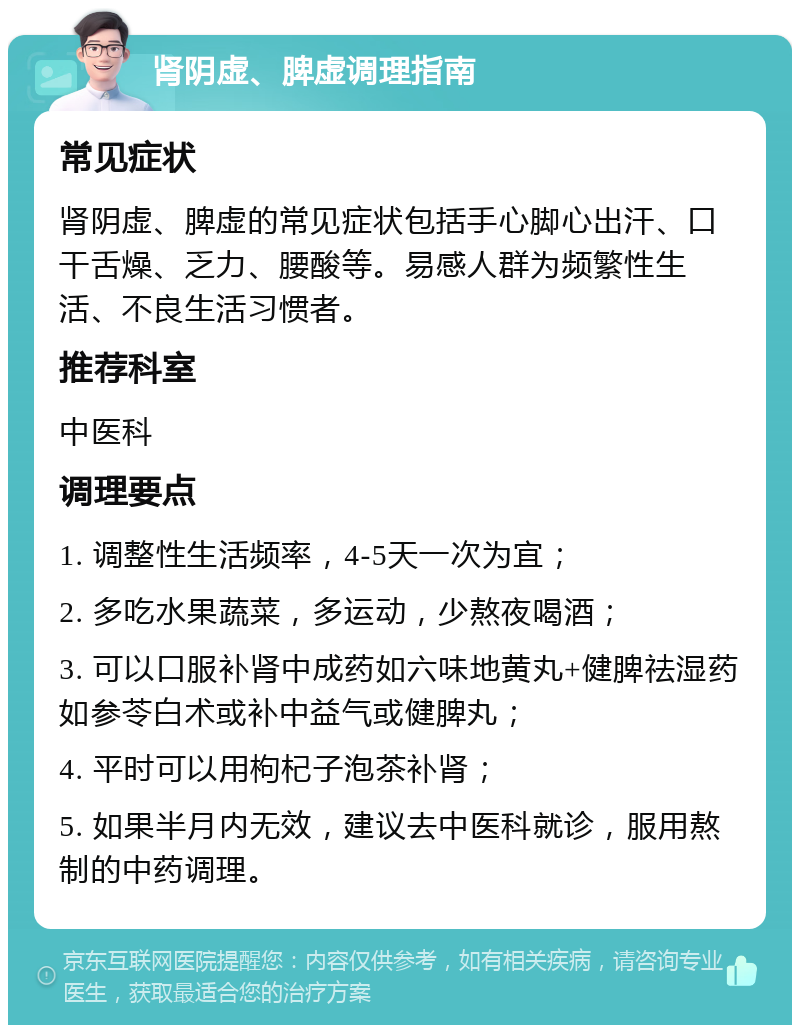 肾阴虚、脾虚调理指南 常见症状 肾阴虚、脾虚的常见症状包括手心脚心出汗、口干舌燥、乏力、腰酸等。易感人群为频繁性生活、不良生活习惯者。 推荐科室 中医科 调理要点 1. 调整性生活频率，4-5天一次为宜； 2. 多吃水果蔬菜，多运动，少熬夜喝酒； 3. 可以口服补肾中成药如六味地黄丸+健脾祛湿药如参苓白术或补中益气或健脾丸； 4. 平时可以用枸杞子泡茶补肾； 5. 如果半月内无效，建议去中医科就诊，服用熬制的中药调理。