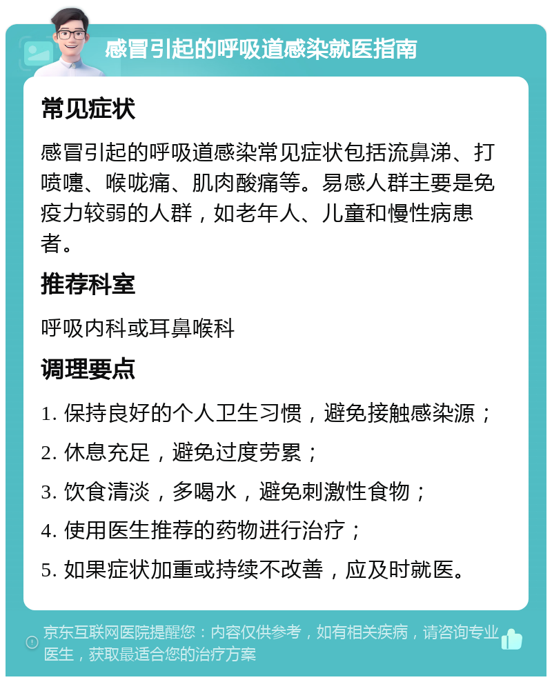 感冒引起的呼吸道感染就医指南 常见症状 感冒引起的呼吸道感染常见症状包括流鼻涕、打喷嚏、喉咙痛、肌肉酸痛等。易感人群主要是免疫力较弱的人群，如老年人、儿童和慢性病患者。 推荐科室 呼吸内科或耳鼻喉科 调理要点 1. 保持良好的个人卫生习惯，避免接触感染源； 2. 休息充足，避免过度劳累； 3. 饮食清淡，多喝水，避免刺激性食物； 4. 使用医生推荐的药物进行治疗； 5. 如果症状加重或持续不改善，应及时就医。