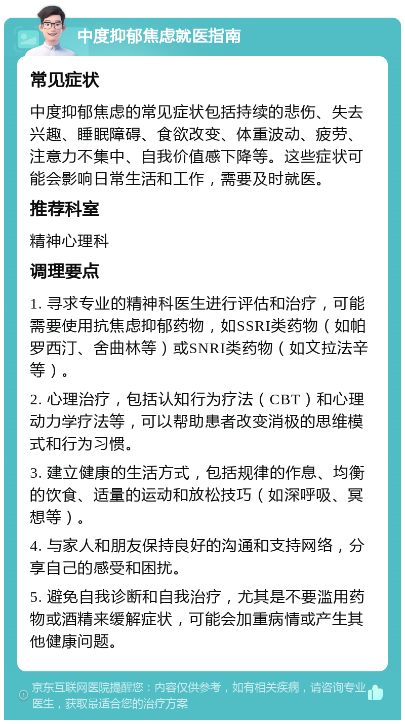 中度抑郁焦虑就医指南 常见症状 中度抑郁焦虑的常见症状包括持续的悲伤、失去兴趣、睡眠障碍、食欲改变、体重波动、疲劳、注意力不集中、自我价值感下降等。这些症状可能会影响日常生活和工作，需要及时就医。 推荐科室 精神心理科 调理要点 1. 寻求专业的精神科医生进行评估和治疗，可能需要使用抗焦虑抑郁药物，如SSRI类药物（如帕罗西汀、舍曲林等）或SNRI类药物（如文拉法辛等）。 2. 心理治疗，包括认知行为疗法（CBT）和心理动力学疗法等，可以帮助患者改变消极的思维模式和行为习惯。 3. 建立健康的生活方式，包括规律的作息、均衡的饮食、适量的运动和放松技巧（如深呼吸、冥想等）。 4. 与家人和朋友保持良好的沟通和支持网络，分享自己的感受和困扰。 5. 避免自我诊断和自我治疗，尤其是不要滥用药物或酒精来缓解症状，可能会加重病情或产生其他健康问题。