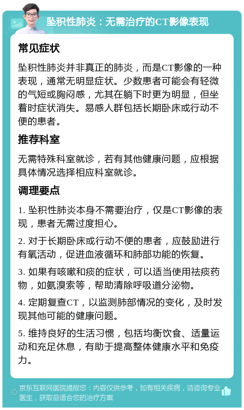 坠积性肺炎：无需治疗的CT影像表现 常见症状 坠积性肺炎并非真正的肺炎，而是CT影像的一种表现，通常无明显症状。少数患者可能会有轻微的气短或胸闷感，尤其在躺下时更为明显，但坐着时症状消失。易感人群包括长期卧床或行动不便的患者。 推荐科室 无需特殊科室就诊，若有其他健康问题，应根据具体情况选择相应科室就诊。 调理要点 1. 坠积性肺炎本身不需要治疗，仅是CT影像的表现，患者无需过度担心。 2. 对于长期卧床或行动不便的患者，应鼓励进行有氧活动，促进血液循环和肺部功能的恢复。 3. 如果有咳嗽和痰的症状，可以适当使用祛痰药物，如氨溴索等，帮助清除呼吸道分泌物。 4. 定期复查CT，以监测肺部情况的变化，及时发现其他可能的健康问题。 5. 维持良好的生活习惯，包括均衡饮食、适量运动和充足休息，有助于提高整体健康水平和免疫力。