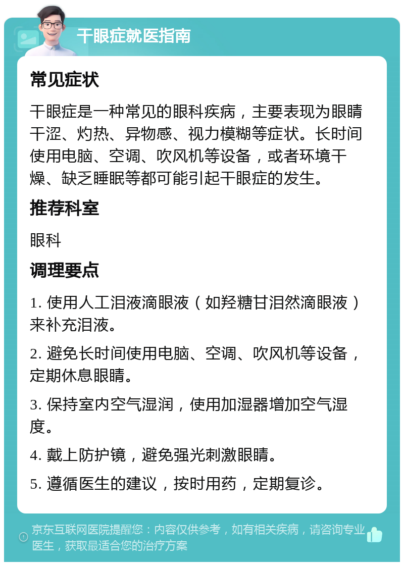 干眼症就医指南 常见症状 干眼症是一种常见的眼科疾病，主要表现为眼睛干涩、灼热、异物感、视力模糊等症状。长时间使用电脑、空调、吹风机等设备，或者环境干燥、缺乏睡眠等都可能引起干眼症的发生。 推荐科室 眼科 调理要点 1. 使用人工泪液滴眼液（如羟糖甘泪然滴眼液）来补充泪液。 2. 避免长时间使用电脑、空调、吹风机等设备，定期休息眼睛。 3. 保持室内空气湿润，使用加湿器增加空气湿度。 4. 戴上防护镜，避免强光刺激眼睛。 5. 遵循医生的建议，按时用药，定期复诊。