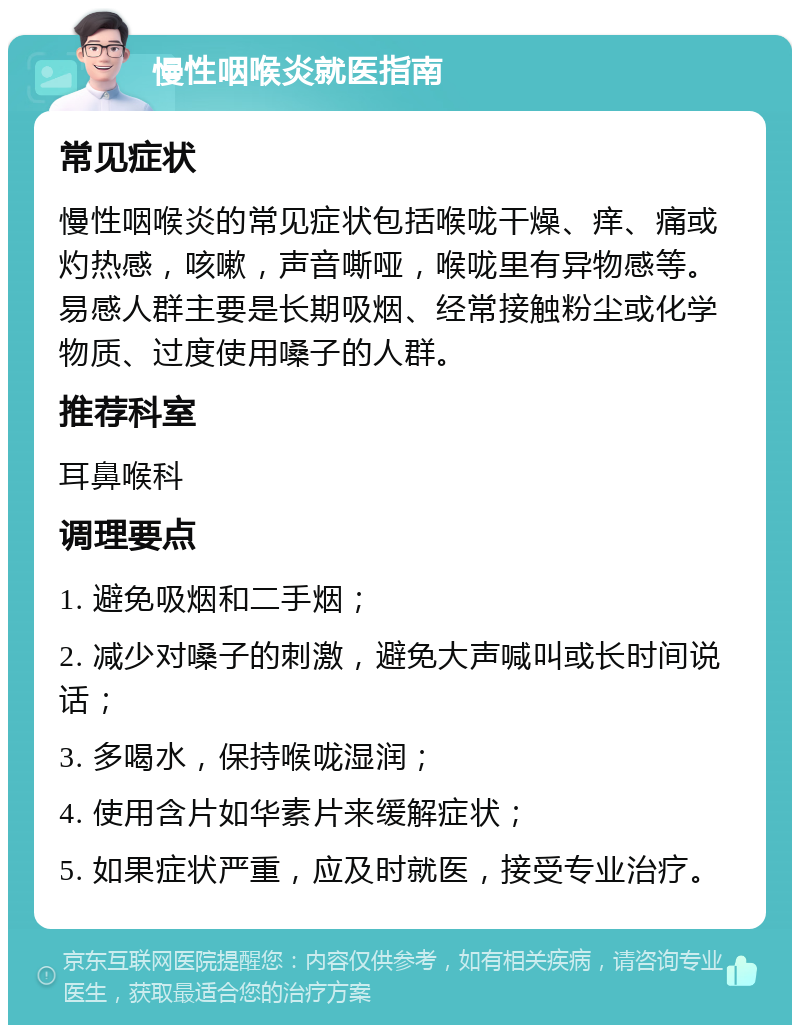 慢性咽喉炎就医指南 常见症状 慢性咽喉炎的常见症状包括喉咙干燥、痒、痛或灼热感，咳嗽，声音嘶哑，喉咙里有异物感等。易感人群主要是长期吸烟、经常接触粉尘或化学物质、过度使用嗓子的人群。 推荐科室 耳鼻喉科 调理要点 1. 避免吸烟和二手烟； 2. 减少对嗓子的刺激，避免大声喊叫或长时间说话； 3. 多喝水，保持喉咙湿润； 4. 使用含片如华素片来缓解症状； 5. 如果症状严重，应及时就医，接受专业治疗。