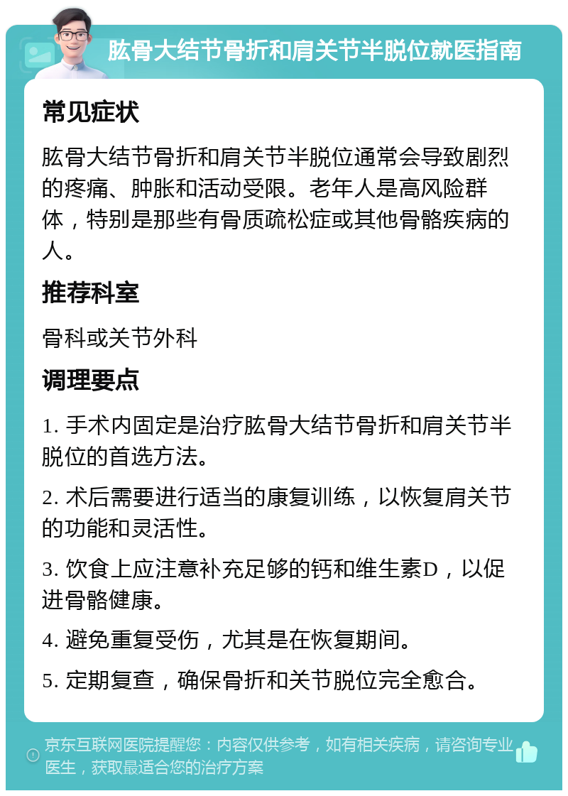 肱骨大结节骨折和肩关节半脱位就医指南 常见症状 肱骨大结节骨折和肩关节半脱位通常会导致剧烈的疼痛、肿胀和活动受限。老年人是高风险群体，特别是那些有骨质疏松症或其他骨骼疾病的人。 推荐科室 骨科或关节外科 调理要点 1. 手术内固定是治疗肱骨大结节骨折和肩关节半脱位的首选方法。 2. 术后需要进行适当的康复训练，以恢复肩关节的功能和灵活性。 3. 饮食上应注意补充足够的钙和维生素D，以促进骨骼健康。 4. 避免重复受伤，尤其是在恢复期间。 5. 定期复查，确保骨折和关节脱位完全愈合。