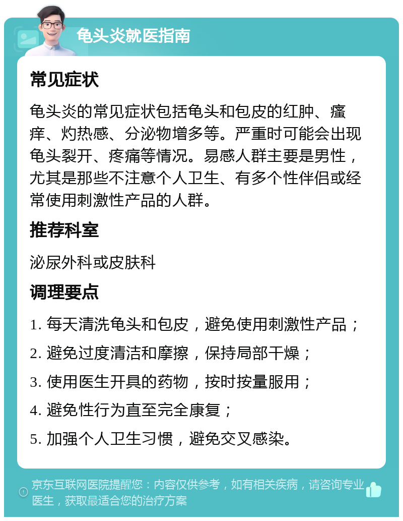 龟头炎就医指南 常见症状 龟头炎的常见症状包括龟头和包皮的红肿、瘙痒、灼热感、分泌物增多等。严重时可能会出现龟头裂开、疼痛等情况。易感人群主要是男性，尤其是那些不注意个人卫生、有多个性伴侣或经常使用刺激性产品的人群。 推荐科室 泌尿外科或皮肤科 调理要点 1. 每天清洗龟头和包皮，避免使用刺激性产品； 2. 避免过度清洁和摩擦，保持局部干燥； 3. 使用医生开具的药物，按时按量服用； 4. 避免性行为直至完全康复； 5. 加强个人卫生习惯，避免交叉感染。