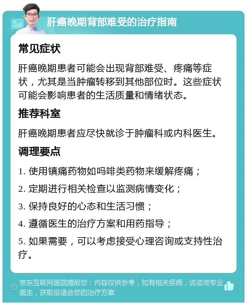 肝癌晚期背部难受的治疗指南 常见症状 肝癌晚期患者可能会出现背部难受、疼痛等症状，尤其是当肿瘤转移到其他部位时。这些症状可能会影响患者的生活质量和情绪状态。 推荐科室 肝癌晚期患者应尽快就诊于肿瘤科或内科医生。 调理要点 1. 使用镇痛药物如吗啡类药物来缓解疼痛； 2. 定期进行相关检查以监测病情变化； 3. 保持良好的心态和生活习惯； 4. 遵循医生的治疗方案和用药指导； 5. 如果需要，可以考虑接受心理咨询或支持性治疗。