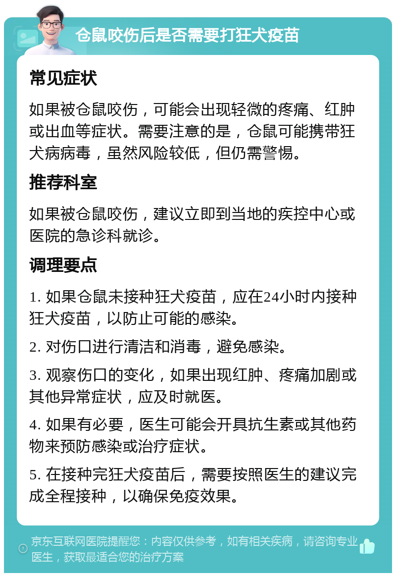 仓鼠咬伤后是否需要打狂犬疫苗 常见症状 如果被仓鼠咬伤，可能会出现轻微的疼痛、红肿或出血等症状。需要注意的是，仓鼠可能携带狂犬病病毒，虽然风险较低，但仍需警惕。 推荐科室 如果被仓鼠咬伤，建议立即到当地的疾控中心或医院的急诊科就诊。 调理要点 1. 如果仓鼠未接种狂犬疫苗，应在24小时内接种狂犬疫苗，以防止可能的感染。 2. 对伤口进行清洁和消毒，避免感染。 3. 观察伤口的变化，如果出现红肿、疼痛加剧或其他异常症状，应及时就医。 4. 如果有必要，医生可能会开具抗生素或其他药物来预防感染或治疗症状。 5. 在接种完狂犬疫苗后，需要按照医生的建议完成全程接种，以确保免疫效果。