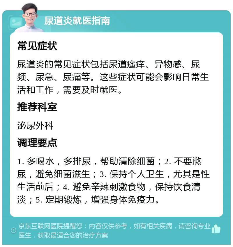 尿道炎就医指南 常见症状 尿道炎的常见症状包括尿道瘙痒、异物感、尿频、尿急、尿痛等。这些症状可能会影响日常生活和工作，需要及时就医。 推荐科室 泌尿外科 调理要点 1. 多喝水，多排尿，帮助清除细菌；2. 不要憋尿，避免细菌滋生；3. 保持个人卫生，尤其是性生活前后；4. 避免辛辣刺激食物，保持饮食清淡；5. 定期锻炼，增强身体免疫力。