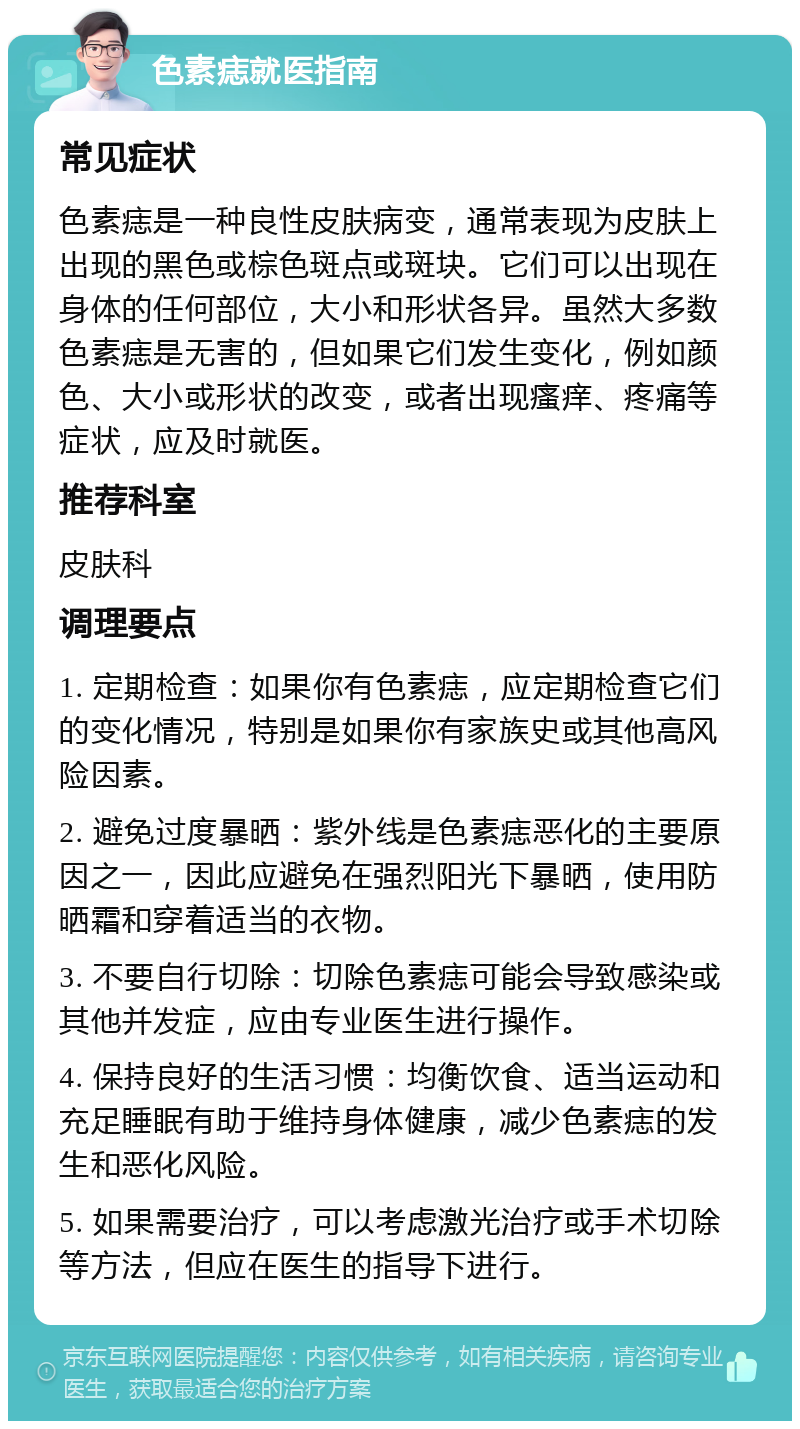 色素痣就医指南 常见症状 色素痣是一种良性皮肤病变，通常表现为皮肤上出现的黑色或棕色斑点或斑块。它们可以出现在身体的任何部位，大小和形状各异。虽然大多数色素痣是无害的，但如果它们发生变化，例如颜色、大小或形状的改变，或者出现瘙痒、疼痛等症状，应及时就医。 推荐科室 皮肤科 调理要点 1. 定期检查：如果你有色素痣，应定期检查它们的变化情况，特别是如果你有家族史或其他高风险因素。 2. 避免过度暴晒：紫外线是色素痣恶化的主要原因之一，因此应避免在强烈阳光下暴晒，使用防晒霜和穿着适当的衣物。 3. 不要自行切除：切除色素痣可能会导致感染或其他并发症，应由专业医生进行操作。 4. 保持良好的生活习惯：均衡饮食、适当运动和充足睡眠有助于维持身体健康，减少色素痣的发生和恶化风险。 5. 如果需要治疗，可以考虑激光治疗或手术切除等方法，但应在医生的指导下进行。