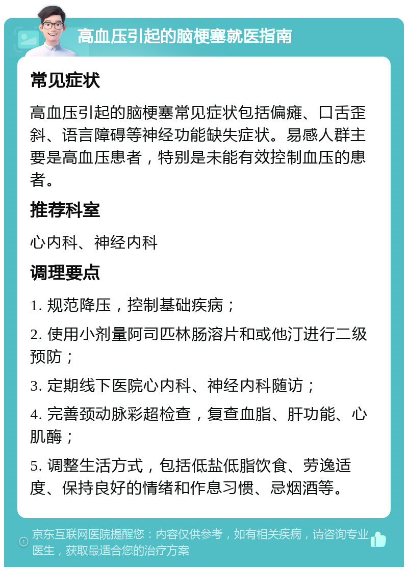 高血压引起的脑梗塞就医指南 常见症状 高血压引起的脑梗塞常见症状包括偏瘫、口舌歪斜、语言障碍等神经功能缺失症状。易感人群主要是高血压患者，特别是未能有效控制血压的患者。 推荐科室 心内科、神经内科 调理要点 1. 规范降压，控制基础疾病； 2. 使用小剂量阿司匹林肠溶片和或他汀进行二级预防； 3. 定期线下医院心内科、神经内科随访； 4. 完善颈动脉彩超检查，复查血脂、肝功能、心肌酶； 5. 调整生活方式，包括低盐低脂饮食、劳逸适度、保持良好的情绪和作息习惯、忌烟酒等。