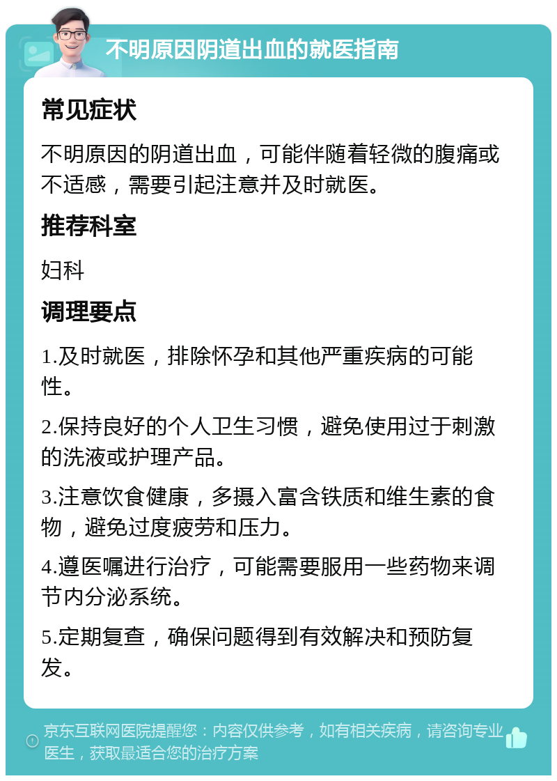 不明原因阴道出血的就医指南 常见症状 不明原因的阴道出血，可能伴随着轻微的腹痛或不适感，需要引起注意并及时就医。 推荐科室 妇科 调理要点 1.及时就医，排除怀孕和其他严重疾病的可能性。 2.保持良好的个人卫生习惯，避免使用过于刺激的洗液或护理产品。 3.注意饮食健康，多摄入富含铁质和维生素的食物，避免过度疲劳和压力。 4.遵医嘱进行治疗，可能需要服用一些药物来调节内分泌系统。 5.定期复查，确保问题得到有效解决和预防复发。