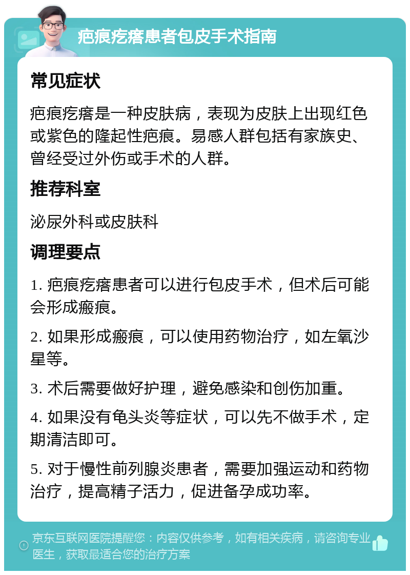 疤痕疙瘩患者包皮手术指南 常见症状 疤痕疙瘩是一种皮肤病，表现为皮肤上出现红色或紫色的隆起性疤痕。易感人群包括有家族史、曾经受过外伤或手术的人群。 推荐科室 泌尿外科或皮肤科 调理要点 1. 疤痕疙瘩患者可以进行包皮手术，但术后可能会形成瘢痕。 2. 如果形成瘢痕，可以使用药物治疗，如左氧沙星等。 3. 术后需要做好护理，避免感染和创伤加重。 4. 如果没有龟头炎等症状，可以先不做手术，定期清洁即可。 5. 对于慢性前列腺炎患者，需要加强运动和药物治疗，提高精子活力，促进备孕成功率。