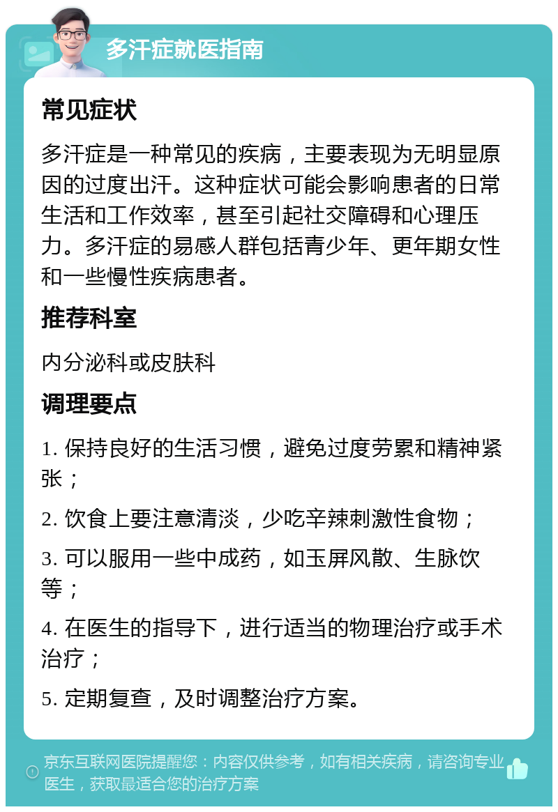 多汗症就医指南 常见症状 多汗症是一种常见的疾病，主要表现为无明显原因的过度出汗。这种症状可能会影响患者的日常生活和工作效率，甚至引起社交障碍和心理压力。多汗症的易感人群包括青少年、更年期女性和一些慢性疾病患者。 推荐科室 内分泌科或皮肤科 调理要点 1. 保持良好的生活习惯，避免过度劳累和精神紧张； 2. 饮食上要注意清淡，少吃辛辣刺激性食物； 3. 可以服用一些中成药，如玉屏风散、生脉饮等； 4. 在医生的指导下，进行适当的物理治疗或手术治疗； 5. 定期复查，及时调整治疗方案。