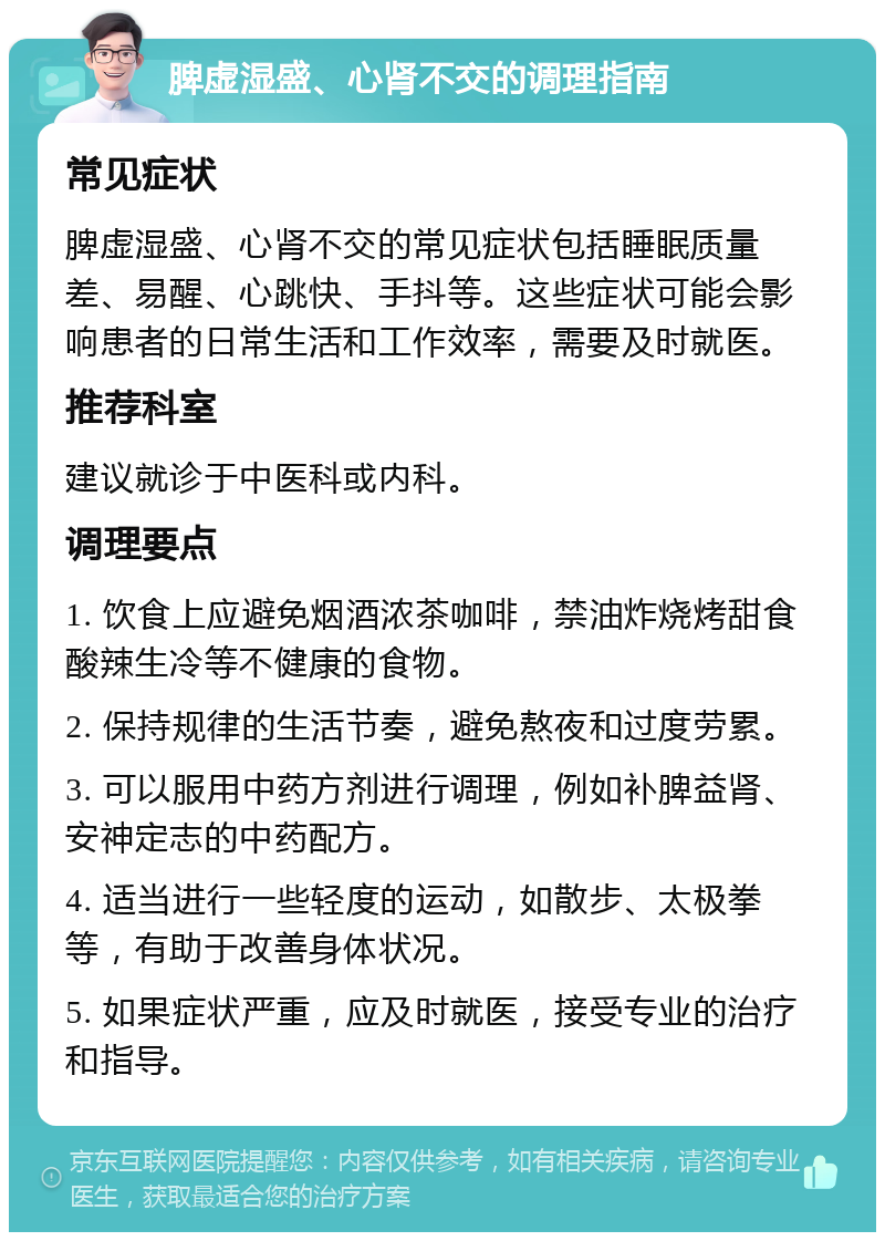 脾虚湿盛、心肾不交的调理指南 常见症状 脾虚湿盛、心肾不交的常见症状包括睡眠质量差、易醒、心跳快、手抖等。这些症状可能会影响患者的日常生活和工作效率，需要及时就医。 推荐科室 建议就诊于中医科或内科。 调理要点 1. 饮食上应避免烟酒浓茶咖啡，禁油炸烧烤甜食酸辣生冷等不健康的食物。 2. 保持规律的生活节奏，避免熬夜和过度劳累。 3. 可以服用中药方剂进行调理，例如补脾益肾、安神定志的中药配方。 4. 适当进行一些轻度的运动，如散步、太极拳等，有助于改善身体状况。 5. 如果症状严重，应及时就医，接受专业的治疗和指导。