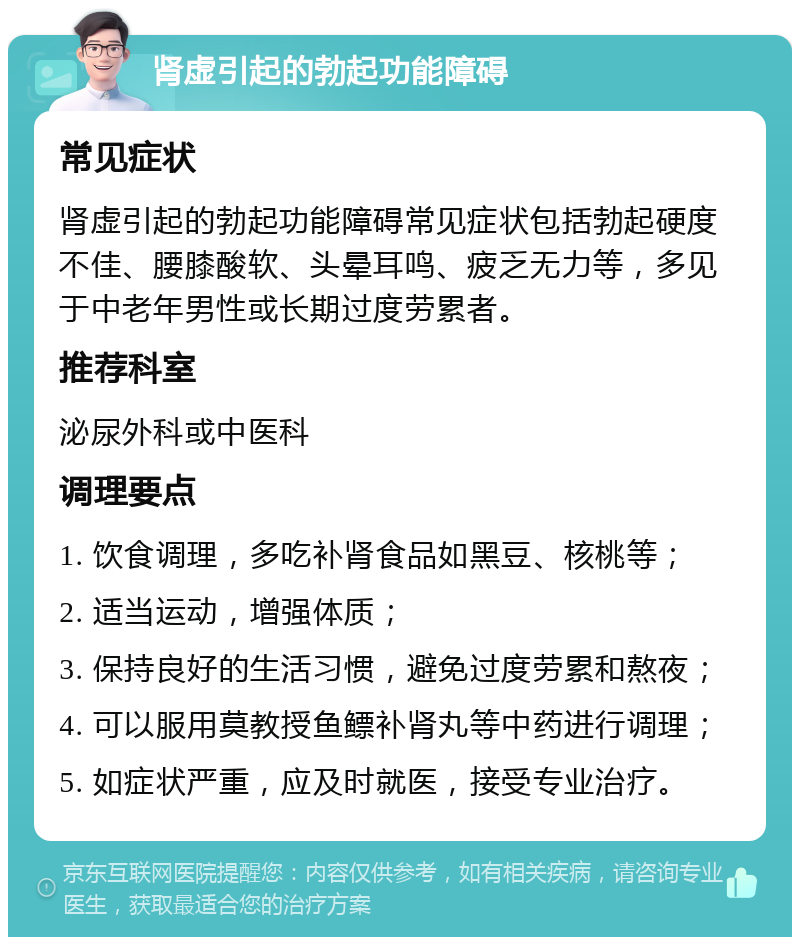 肾虚引起的勃起功能障碍 常见症状 肾虚引起的勃起功能障碍常见症状包括勃起硬度不佳、腰膝酸软、头晕耳鸣、疲乏无力等，多见于中老年男性或长期过度劳累者。 推荐科室 泌尿外科或中医科 调理要点 1. 饮食调理，多吃补肾食品如黑豆、核桃等； 2. 适当运动，增强体质； 3. 保持良好的生活习惯，避免过度劳累和熬夜； 4. 可以服用莫教授鱼鳔补肾丸等中药进行调理； 5. 如症状严重，应及时就医，接受专业治疗。