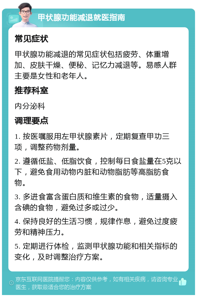 甲状腺功能减退就医指南 常见症状 甲状腺功能减退的常见症状包括疲劳、体重增加、皮肤干燥、便秘、记忆力减退等。易感人群主要是女性和老年人。 推荐科室 内分泌科 调理要点 1. 按医嘱服用左甲状腺素片，定期复查甲功三项，调整药物剂量。 2. 遵循低盐、低脂饮食，控制每日食盐量在5克以下，避免食用动物内脏和动物脂肪等高脂肪食物。 3. 多进食富含蛋白质和维生素的食物，适量摄入含碘的食物，避免过多或过少。 4. 保持良好的生活习惯，规律作息，避免过度疲劳和精神压力。 5. 定期进行体检，监测甲状腺功能和相关指标的变化，及时调整治疗方案。