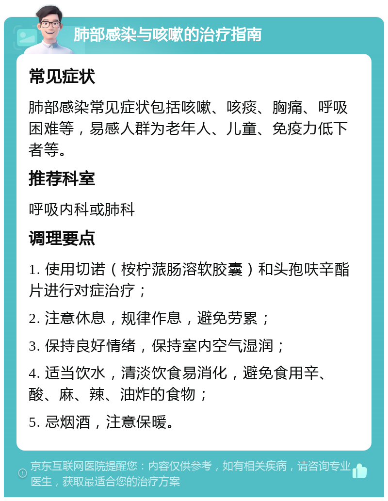 肺部感染与咳嗽的治疗指南 常见症状 肺部感染常见症状包括咳嗽、咳痰、胸痛、呼吸困难等，易感人群为老年人、儿童、免疫力低下者等。 推荐科室 呼吸内科或肺科 调理要点 1. 使用切诺（桉柠蒎肠溶软胶囊）和头孢呋辛酯片进行对症治疗； 2. 注意休息，规律作息，避免劳累； 3. 保持良好情绪，保持室内空气湿润； 4. 适当饮水，清淡饮食易消化，避免食用辛、酸、麻、辣、油炸的食物； 5. 忌烟酒，注意保暖。