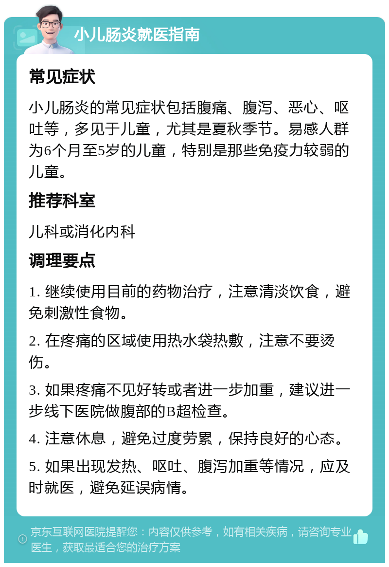 小儿肠炎就医指南 常见症状 小儿肠炎的常见症状包括腹痛、腹泻、恶心、呕吐等，多见于儿童，尤其是夏秋季节。易感人群为6个月至5岁的儿童，特别是那些免疫力较弱的儿童。 推荐科室 儿科或消化内科 调理要点 1. 继续使用目前的药物治疗，注意清淡饮食，避免刺激性食物。 2. 在疼痛的区域使用热水袋热敷，注意不要烫伤。 3. 如果疼痛不见好转或者进一步加重，建议进一步线下医院做腹部的B超检查。 4. 注意休息，避免过度劳累，保持良好的心态。 5. 如果出现发热、呕吐、腹泻加重等情况，应及时就医，避免延误病情。