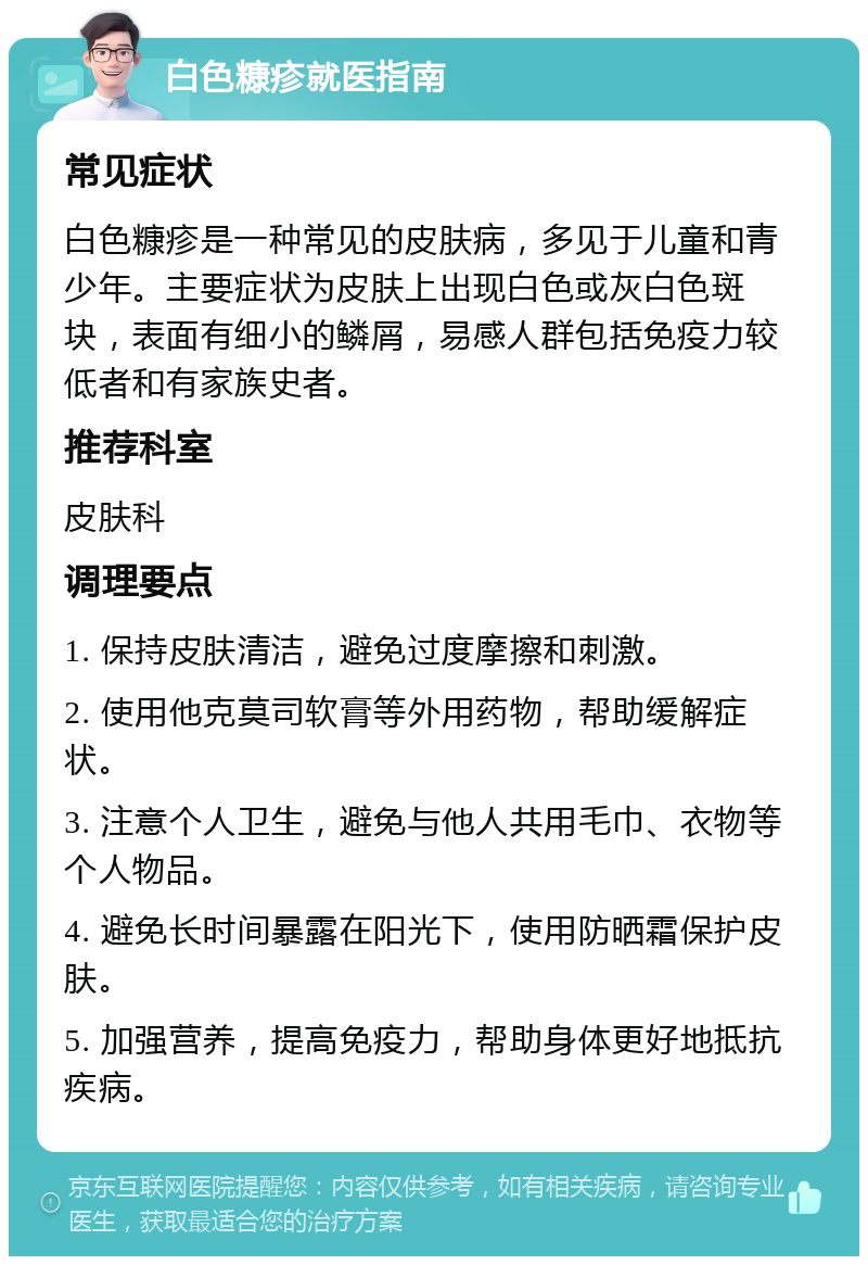 白色糠疹就医指南 常见症状 白色糠疹是一种常见的皮肤病，多见于儿童和青少年。主要症状为皮肤上出现白色或灰白色斑块，表面有细小的鳞屑，易感人群包括免疫力较低者和有家族史者。 推荐科室 皮肤科 调理要点 1. 保持皮肤清洁，避免过度摩擦和刺激。 2. 使用他克莫司软膏等外用药物，帮助缓解症状。 3. 注意个人卫生，避免与他人共用毛巾、衣物等个人物品。 4. 避免长时间暴露在阳光下，使用防晒霜保护皮肤。 5. 加强营养，提高免疫力，帮助身体更好地抵抗疾病。