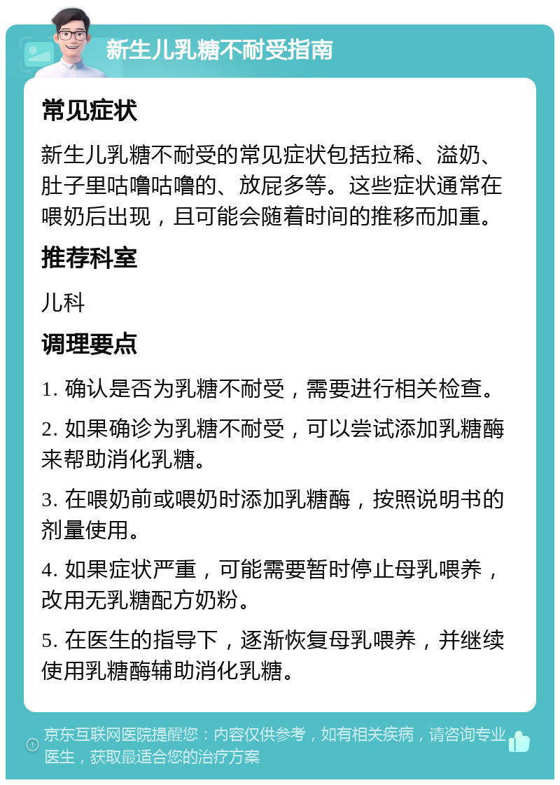 新生儿乳糖不耐受指南 常见症状 新生儿乳糖不耐受的常见症状包括拉稀、溢奶、肚子里咕噜咕噜的、放屁多等。这些症状通常在喂奶后出现，且可能会随着时间的推移而加重。 推荐科室 儿科 调理要点 1. 确认是否为乳糖不耐受，需要进行相关检查。 2. 如果确诊为乳糖不耐受，可以尝试添加乳糖酶来帮助消化乳糖。 3. 在喂奶前或喂奶时添加乳糖酶，按照说明书的剂量使用。 4. 如果症状严重，可能需要暂时停止母乳喂养，改用无乳糖配方奶粉。 5. 在医生的指导下，逐渐恢复母乳喂养，并继续使用乳糖酶辅助消化乳糖。